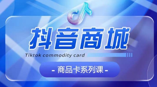抖音商品卡系列课程，大模块【认知】【基础】【运营】【玩法】系统教学-蓝天网创