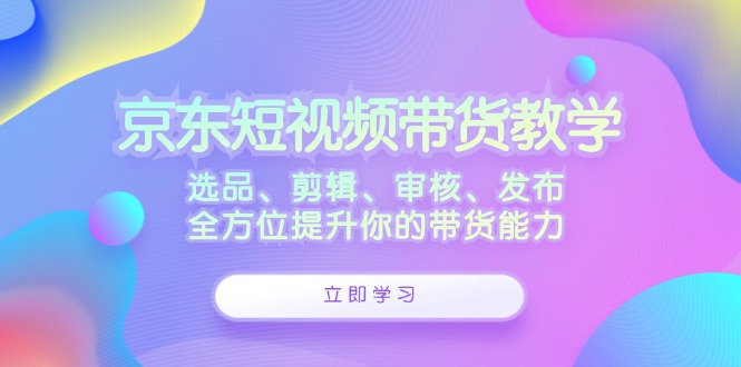 京东短视频带货教学：选品、剪辑、审核、发布，全方位提升你的带货能力-蓝天网创